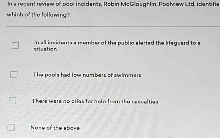 In a recent review of pool incidents, Robin McGloughlin, Poolview Ltd, identifie
which of the following?
In all incidents a member of the public alerted the lifeguard to a
situation
The pools had low numbers of swimmers
There were no cries for help from the casualties
None of the above