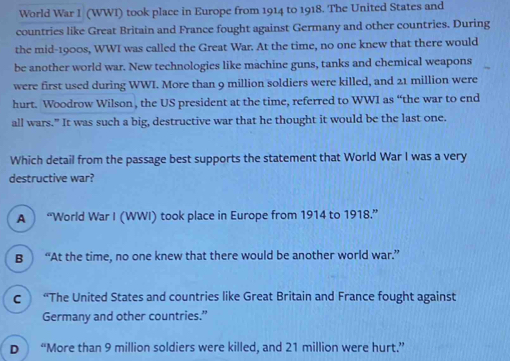 World War I (WWI) took place in Europe from 1914 to 1918. The United States and
countries like Great Britain and France fought against Germany and other countries. During
the mid-1900s, WWI was called the Great War. At the time, no one knew that there would
be another world war. New technologies like machine guns, tanks and chemical weapons
were first used during WWI. More than 9 million soldiers were killed, and 21 million were
hurt. Woodrow Wilson , the US president at the time, referred to WWI as “the war to end
all wars.” It was such a big, destructive war that he thought it would be the last one.
Which detail from the passage best supports the statement that World War I was a very
destructive war?
A “World War I (WWI) took place in Europe from 1914 to 1918.”
B “At the time, no one knew that there would be another world war.”
c “The United States and countries like Great Britain and France fought against
Germany and other countries.”
D “More than 9 million soldiers were killed, and 21 million were hurt.”