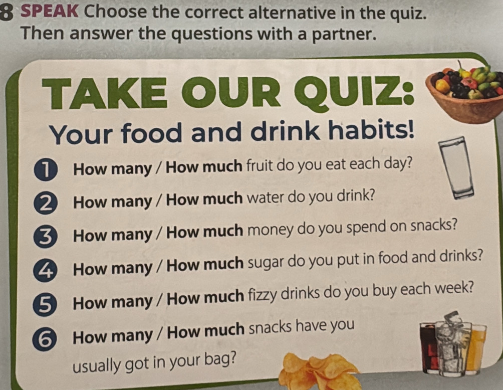 SPEAK Choose the correct alternative in the quiz. 
Then answer the questions with a partner. 
TAKE OUR QUIZ: 
Your food and drink habits! 
1 How many / How much fruit do you eat each day? 
② How many / How much water do you drink? 
3 How many / How much money do you spend on snacks? 
_ How many / How much sugar do you put in food and drinks? 
5 How many / How much fizzy drinks do you buy each week? 
6 How many / How much snacks have you 
usually got in your bag?