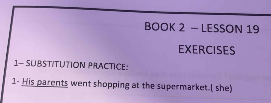 BOOK 2 - LESSON 19 
EXERCISES 
1- SUBSTITUTION PRACTICE: 
1- His parents went shopping at the supermarket.( she)