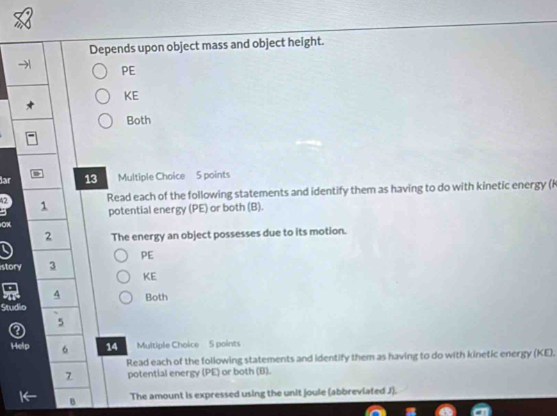 Depends upon object mass and object height.
PE
KE
Both
dar Multiple Choice 5 points
13
Read each of the following statements and identify them as having to do with kinetic energy (k
42 1
potential energy (PE) or both (B).
OX
2 The energy an object possesses due to its motion.
a
PE
story 3
KE
A
Both
Studio
5
Help 6 14 Multiple Choice 5 points
Read each of the following statements and identify them as having to do with kinetic energy (KE),
7 potential energy (PE) or both (B).
B The amount is expressed using the unit joule (abbreviated J).