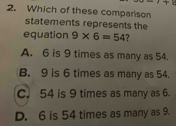 1+8
2. Which of these comparison
statements represents the
equation 9* 6=54 ?
A. 6 is 9 times as many as 54.
B. 9 is 6 times as many as 54.
C. 54 is 9 times as many as 6.
D. 6 is 54 times as many as 9.