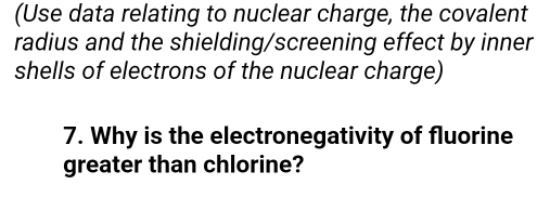 (Use data relating to nuclear charge, the covalent 
radius and the shielding/screening effect by inner 
shells of electrons of the nuclear charge) 
7. Why is the electronegativity of fluorine 
greater than chlorine?