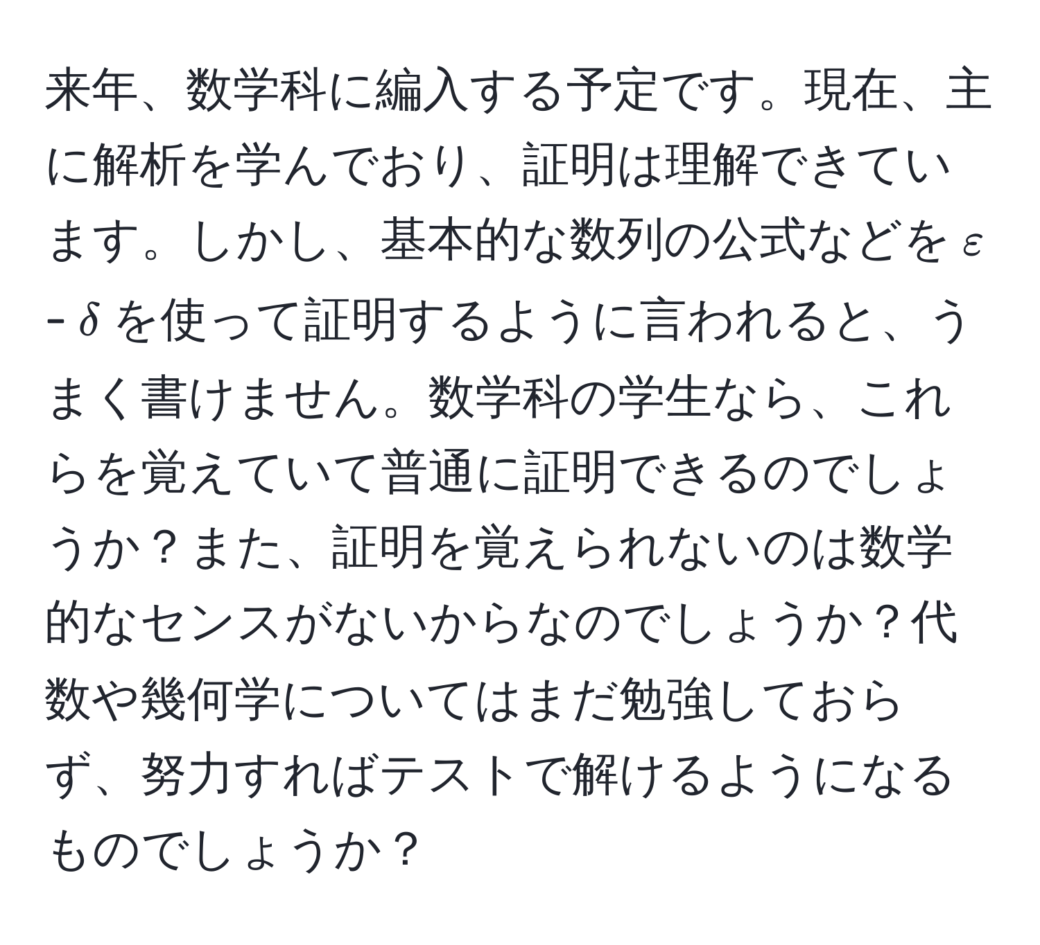 来年、数学科に編入する予定です。現在、主に解析を学んでおり、証明は理解できています。しかし、基本的な数列の公式などを$varepsilon$-$delta$を使って証明するように言われると、うまく書けません。数学科の学生なら、これらを覚えていて普通に証明できるのでしょうか？また、証明を覚えられないのは数学的なセンスがないからなのでしょうか？代数や幾何学についてはまだ勉強しておらず、努力すればテストで解けるようになるものでしょうか？