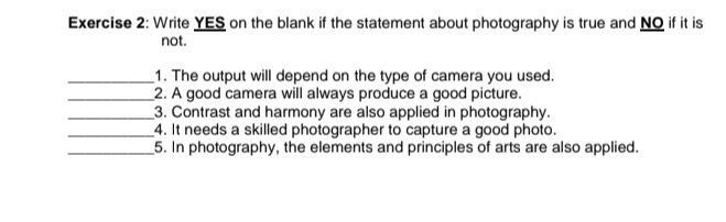 Write YES on the blank if the statement about photography is true and NO if it is 
not. 
_1. The output will depend on the type of camera you used. 
_2. A good camera will always produce a good picture. 
_3. Contrast and harmony are also applied in photography. 
_4. It needs a skilled photographer to capture a good photo. 
_5. In photography, the elements and principles of arts are also applied.