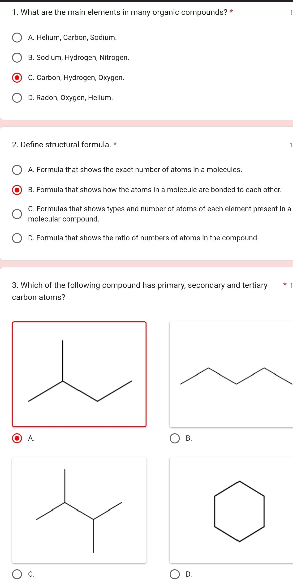 What are the main elements in many organic compounds? *
A. Helium, Carbon, Sodium.
B. Sodium, Hydrogen, Nitrogen.
C. Carbon, Hydrogen, Oxygen.
D. Radon, Oxygen, Helium.
2. Define structural formula. *
A. Formula that shows the exact number of atoms in a molecules.
B. Formula that shows how the atoms in a molecule are bonded to each other.
C. Formulas that shows types and number of atoms of each element present in a
molecular compound.
D. Formula that shows the ratio of numbers of atoms in the compound.
3. Which of the following compound has primary, secondary and tertiary
carbon atoms?
A.
B.
C.
D.