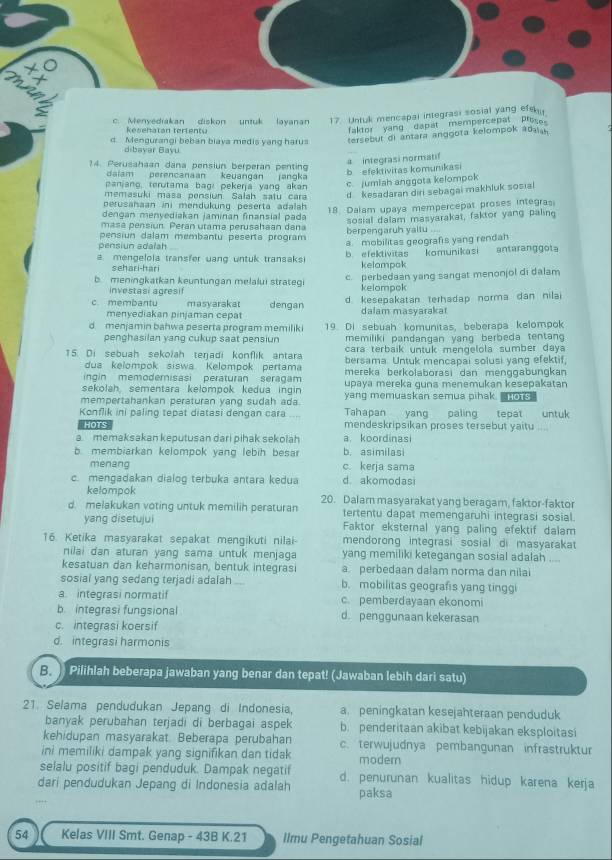 c. Menyedrakan diskon untuk layanan 17. Untuk mencapal integrasi sosial yang efeku
kesehatan terients
faktor yang  dapat  mempercepat Presoe
d. Mengurangi beban biaya medis yang harus tersebut di antara anggota kelompok adaiah
dibayer Bayu
14. Perusahaan dana pensiun berperan penting
a integrasi normatif
daiam perencanaan keuangan jangka
b  efektivitas komumikasi
anjang, terutama bagi pekerja yang akan c. jumiah anggota kelompok
memasuki masa pensiun Salah satu cara d  kesadaran diri sebagai makhluk sosial
perusahaan ini mendukung peserta adalah 
18. Dalam upaya mempercepat proses integra
dengan menyediakan jaminan finansial pada
pensiun dalam membantu peserta program berpengaruh yaitu .... sosial dalam masyarakat, faktor yang paling
masa pensiun. Peran utama perusahaan dana
pensiun adalah
a mengelola transfer uang untuk transaksi b. efektivitas a. mobilitas geografs yang rendah komunikasi antaranggot
sehari-hari kelampak
b meningkatkan keuntungan melalui strategi c. perbedaan yang sangat menonjol di dalam
investasi agresif kelompok
c membantu masyarakat dengan d kesepakatan terhadap norma dan nila
menyediakan pinjaman cepat dalam masyarakat
d menjamin bahwa peserta program memiliki 19. Di sebuah komunitas, beberapa kelompok
penghasilan yang cukup saat pensiun memiliki pandanqan yang berbeda tentan 
cara terbaik untuk mengelola sumber daya
15. Di sebuah sekolah teŋadi konflik antara bersama. Untuk mencapai solusi yang efektif,
dua kelompok siswa. Kelompok pertama
ingin memoderisasi peraturan seragam mereka berkolaborasi dan menggabungkan
sekolah, sementara kelompok kedua ingin upaya mereka guna menemukan kesepakatan
mempertahankan peraturan yang sudah ada. yang memuaskan semua pihak. HOTS
Konflik ini paling tepat diatasi dengan cara Tahapan yang paling tepat untuk
Hots mendeskripsikan proses tersebut yaitu ....
a memaksakan keputusan dari pihak sekolah a. koordinasi
. membiarkan kelompok yang lebih besar b. asimilas
menang c. kerja sama
c. mengadakan dialoq terbuka antara kedua d akomodasi
kelompok
d. melakukan voting untuk memilih peraturan 20. Dalam masyarakat yang beragam, faktor-faktor
tertentu dapat memengaruhi integrasi sosial.
yang disetujui Faktor eksternal yang paling efektif dalam
16. Ketika masyarakat sepakat mengikuti nilai- mendorong integrasi sosial di masyarakat 
nilai dan aturan yang sama untuk menjaga yang memiliki ketegangan sosial adalah ,..
kesatuan dan keharmonisan, bentuk integrasi a. perbedaan dalam norma dan nilai
sosial yang sedang terjadi adalah . b. mobilitas geografis yang tinggi
a. integrasi normatif c. pemberdayaan ekonomi
b. integrasi fungsional d. penggunaan kekerasan
c. integrasi koersif
d. integrasi harmonis
B.  Pilihlah beberapa jawaban yang benar dan tepat! (Jawaban lebih dari satu)
21. Selama pendudukan Jepang di Indonesia, a. peningkatan kesejahteraan penduduk
banyak perubahan terjadi di berbagai aspek b. penderitaan akibat kebijakan eksploitasi
kehidupan masyarakat. Beberapa perubahan c. terwujudnya pembangunan infrastruktur
ini memiliki dampak yang signifikan dan tidak modern
selalu positif bagi penduduk. Dampak negatif d. penurunan kualitas hidup karena kerja
dari pendudukan Jepang di Indonesia adalah paksa
54   
Kelas VIII Smt. Genap - 43B K.21 Ilmu Pengetahuan Sosial