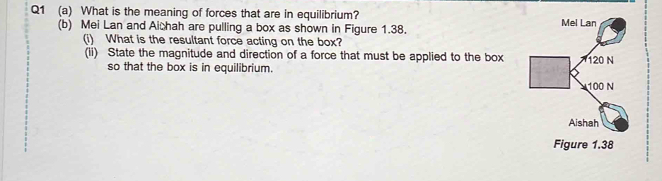 What is the meaning of forces that are in equilibrium? 
(b) Mei Lan and Aithah are pulling a box as shown in Figure 1.38. 
(i) What is the resultant force acting on the box? 
(ii) State the magnitude and direction of a force that must be applied to the box 
so that the box is in equilibrium.