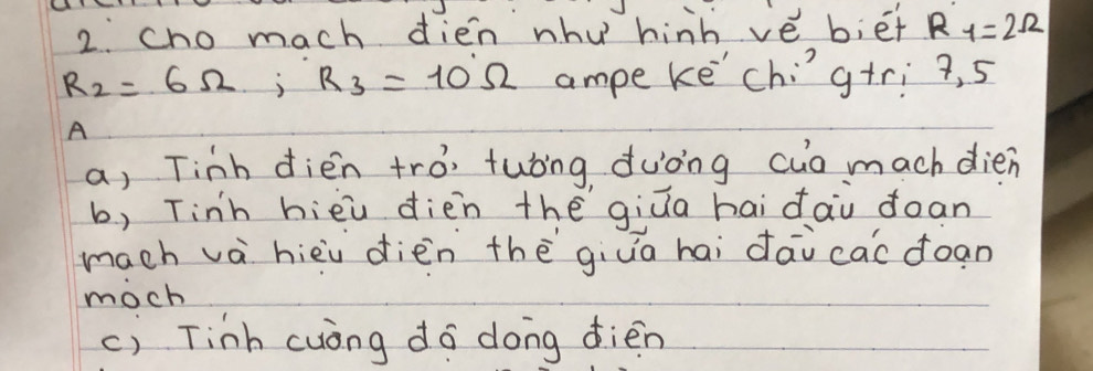 cho mach dien whu hinh vé b;ēt R_1=2Omega
R_2=6Omega; R_3=10Omega ampe ke'chig+ri 9, 5
A
a, Tinh dién trò, tuóing duòng cuó mach dien
b, Tinh hièu dièn thē giūa hai dài doan
mach và hièi dièn thè giua hai dāi cac doan
moch
c) Tinh cuóng do dong dièn