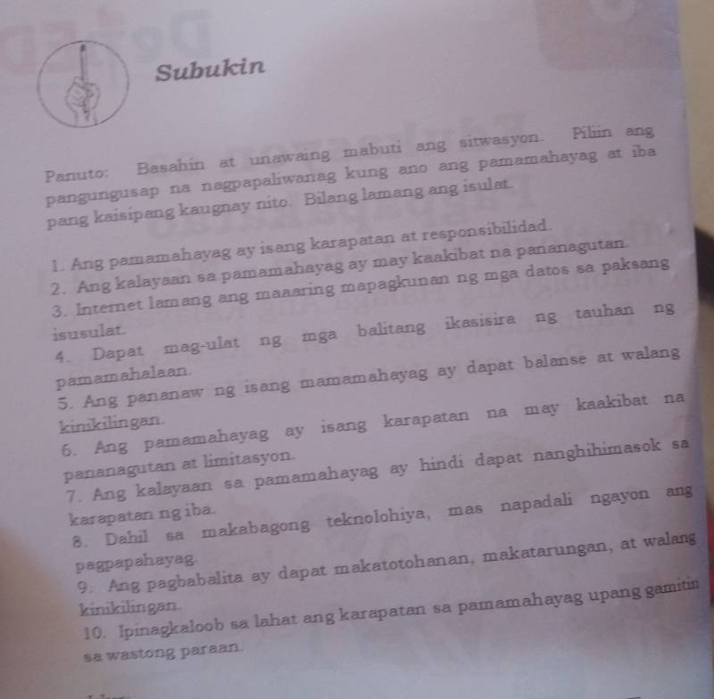 Subukin 
Panuto: Basahin at unawaing mabuti ang sitwasyon. Piliin ang 
pangungusap na nagpapaliwanag kung ano ang pamamahayag at iba 
pang kaisipang kaugnay nito. Bilang lamang ang isulat. 
1. Ang pamamahayag ay isang karapatan at responsibilidad. 
2. Ang kalayaan sa pamamahayag ay may kaakibat na pananagutan. 
3. Internet lamang ang maaaring mapagkunan ng mga datos sa paksang 
isusulat. 
4. Dapat mag-ulat ng mga balitang ikasisira ng tauhan ng 
pamamahalaan. 
5. Ang pananaw ng isang mamamahayag ay dapat balanse at walang 
kinikilingan. 
6. Ang pamamahayag ay isang karapatan na may kaakibat na 
pananagutan at limitasyon. 
7. Ang kalayaan sa pamamahayag ay hindi dapat nanghihimasok sa 
karapatan ng iba. 
8. Dahil sa makabagong teknolohiya, mas napadali ngayon ang 
pagpapahayag. 
9. Ang pagbabalita ay dapat makatotohanan, makatarungan, at walang 
kinikilingan. 
10. Ipinagkaloob sa lahat ang karapatan sa pamamahayag upang gamitin 
sa wastong paraan.