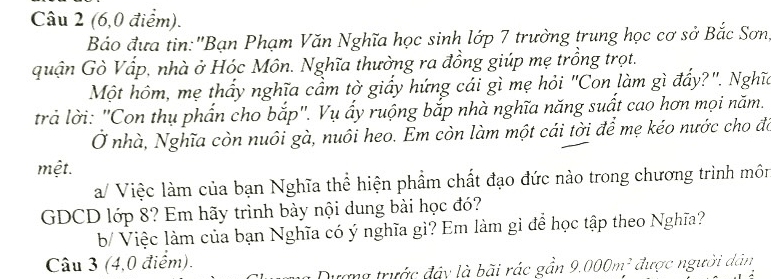 (6,0 điểm). 
Báo đưa tin:'Bạn Phạm Văn Nghĩa học sinh lớp 7 trường trung học cơ sở Bắc Sơn 
quận Gò Vấp, nhà ở Hóc Môn. Nghĩa thường ra đồng giúp mẹ trồng trọt. 
Một hôm, mẹ thấy nghĩa cầm tờ giấy hứng cái gì mẹ hỏi "Con làm gì đẩy?". Nghĩ 
trả lời: "Con thụ phần cho bắp". Vụ ấy ruộng bắp nhà nghĩa năng suất cao hơn mọi năm. 
Ở nhà, Nghĩa còn nuôi gà, nuôi heo. Em còn làm một cái tời để mẹ kéo nước cho đó 
mệt. 
a/ Việc làm của bạn Nghĩa thể hiện phẩm chất đạo đức nào trong chương trình môn 
GDCD lớp 8? Em hãy trình bày nội dung bài học đó? 
b/ Việc làm của bạn Nghĩa có ý nghĩa gì? Em làm gì để học tập theo Nghĩa? 
Câu 3 (4,0 điểm). 9.000m^2 được người dân 
Qượng trước đây là bãi rác gần