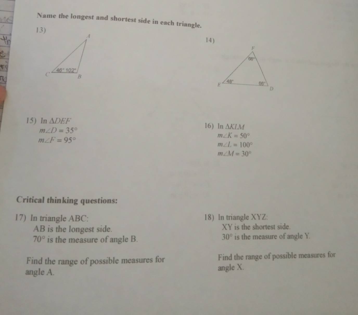 Name the longest and shortest side in each triangle.
14)
15) In △ DEF 16) In △ KLM
m∠ D=35°
m∠ K=50°
m∠ F=95°
m∠ L=100°
m∠ M=30°
Critical thinking questions:
17) In triangle ABC: 18) In triangle XYZ:
AB is the longest side. XY is the shortest side.
30°
70° is the measure of angle B. is the measure of angle Y.
Find the range of possible measures for Find the range of possible measures for
angle A.
angle X.