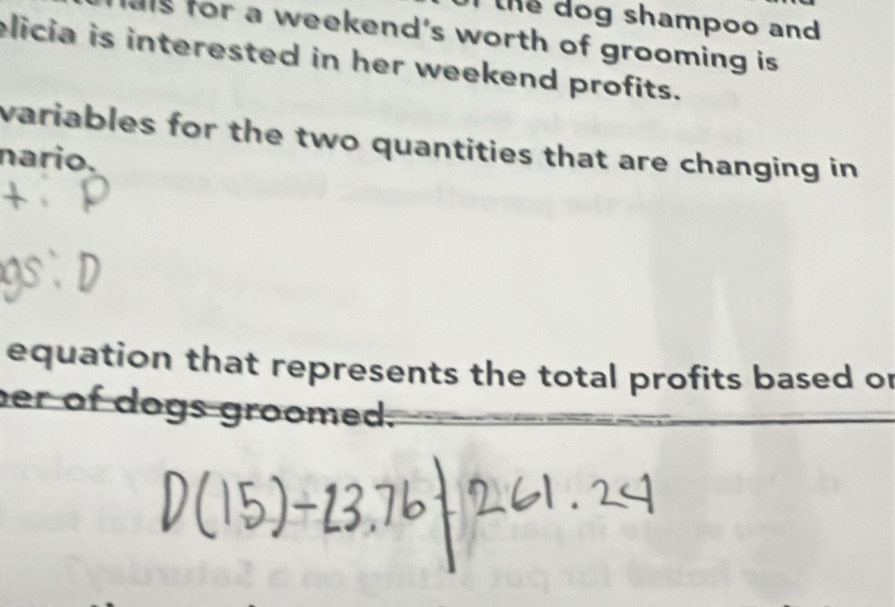 the dog shampoo and 
als for a weekend's worth of grooming is 
elicia is interested in her weekend profits. 
variables for the two quantities that are changing in 
nario. 
equation that represents the total profits based or 
er of dogs groomed.