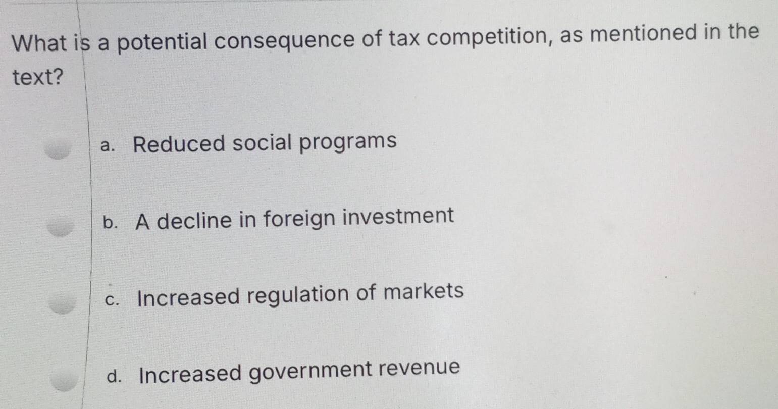 What is a potential consequence of tax competition, as mentioned in the
text?
a. Reduced social programs
b. A decline in foreign investment
c. Increased regulation of markets
d. Increased government revenue