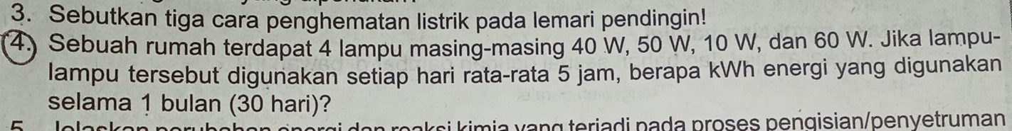 Sebutkan tiga cara penghematan listrik pada lemari pendingin! 
4) Sebuah rumah terdapat 4 lampu masing-masing 40 W, 50 W, 10 W, dan 60 W. Jika lampu- 
lampu tersebut digunakan setiap hari rata-rata 5 jam, berapa kWh energi yang digunakan 
selama 1 bulan (30 hari)? 
C 
si imi a v ng teriadi pada proses pengisian/penyetruman