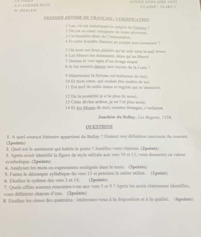 Ames ANNEE SCOLAIRE 24/25
E.P AVENIR PLUS CLASSE :  TL2&L'I
M. DLALLO
PREMIER DEVOIR DE FRANCAIS : VERSIFICATION
1 Las, où est maintenant ce mépris de Fortune ?
2 Où est ce cœur vainqueur de toute adversité,
3 Cet honnête désir de l'immortalité,
4 Et cette honnête flamme au peuple non commune ?
5 Où sont ces doux plaisirs qu’au soir sous la nuit brune
6 Les Muses me donnaient, alors qu’en liberté
7 Dessus le vert tapis d'un rìvage écarté
8 Je les menais danser aux rayons de la Lune ?
9 Maintenant la fortune est maîtresse de moi,
10 Et mon cœur, qui soulait être maître de soi,
11 Est serf de mille maux et regrets qui m’ennuient.
12 De la postérité je n'ai plus de souci,
13 Cette divine ardeur, je ne l’ai plus aussi,
14 Et les Muses de moi, comme étranges, s'enfuient.
Joachim du Bellay. Les Regrets, 1558.
QUESTIONS
1. A quel courant littéraire appartient du Bellay ? Donnez une définition succincte du courant.
(2points)
2. Quel est le sentiment qui habite le poète ? Justifiez votre réponse. (2points)
3. Après avoir identifié la figure de style utilisée aux vers 10 et 11, vous donnerez sa valeur
symbolique. (2points)
4. Analysez les mots ou expressions soulignés dans le texte. (3points)
5. Faites le décompte syllabique du vers 13 et précisez le mètre utilisé. (1point)
6. Etudiez le rythme des vers 3 et 14. (2points)
7. Quels effets sonores rencontre-t-on aux vers 5 et 9 ? Après les avoir clairement identifiés,
vous définirez chacun eux. (2points) d^1
8. Etudiez les rimes des quatrains : intéressez-vous à la disposition et à la qualité. (6points)