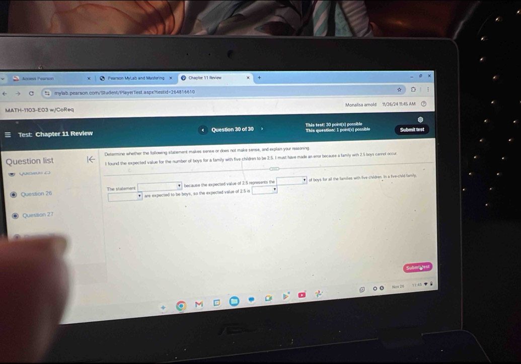 cces Pearión Pearson MyLab and Mastering x Chapter 11 Review 
mylab.pearson.com/Student/PlayerTest.aspx?testid=264816610 
MATH-1103-E0 Monalisa arnold 11/26/24 11:45 AM 
This test: 30 point(s) possible 
Test: Chapter 11 Review Question 30 of 30 This question: 1 point(s) possible Submit test 
Determine whether the following statement makes sense or does not make sense, and explain your reasoning 
uestion list l found the expected value for the number of boys for a family with five children to be 2.5. I must have made an error because a family with 2.5 boys cannot occur 
Ves o 
of boys for all the families with five children. In a five-child family 
Question 26 The statement because the expected value of 2.5 represents the 
are expected to be boys, so the expected value of 2.5 is 
Quesstion 27 
Nay