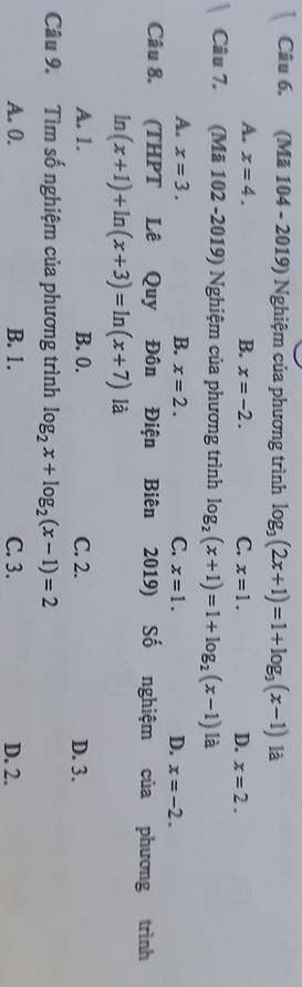 (Mã 104 - 2019) Nghiệm của phương trình log _3(2x+1)=1+log _3(x-1) là
A. x=4. B. x=-2. C. x=1. D. x=2. 
Câu 7. (Mã 102 -2019) Nghiệm của phương trình log _2(x+1)=1+log _2(x-1) là
A. x=3. B. x=2. C. x=1. D. x=-2. 
Câu 8. (THPT Lê Quy Đôn Điện Biên 2019) Shat O nghiệm của phương trình
In (x+1)+ln (x+3)=ln (x+7) là
A. 1. B. 0. C. 2. D. 3.
Câu 9. Tìm số nghiệm của phương trình log _2x+log _2(x-1)=2
A. 0. B. 1. C. 3. D. 2.