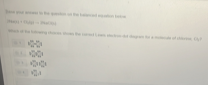 Dase your answer to the question on the balanced equation below
2Ha(s)+Cl_2(g)to 2HaOl(s)
Which of the following choices shows the correct Lewis electron-dot diagram for a molecule of chlorine, Cl₂?
i

3
4