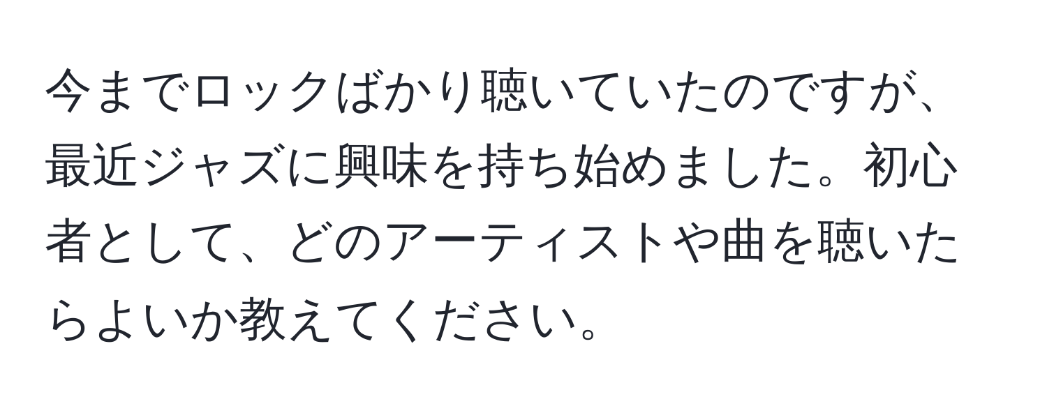 今までロックばかり聴いていたのですが、最近ジャズに興味を持ち始めました。初心者として、どのアーティストや曲を聴いたらよいか教えてください。