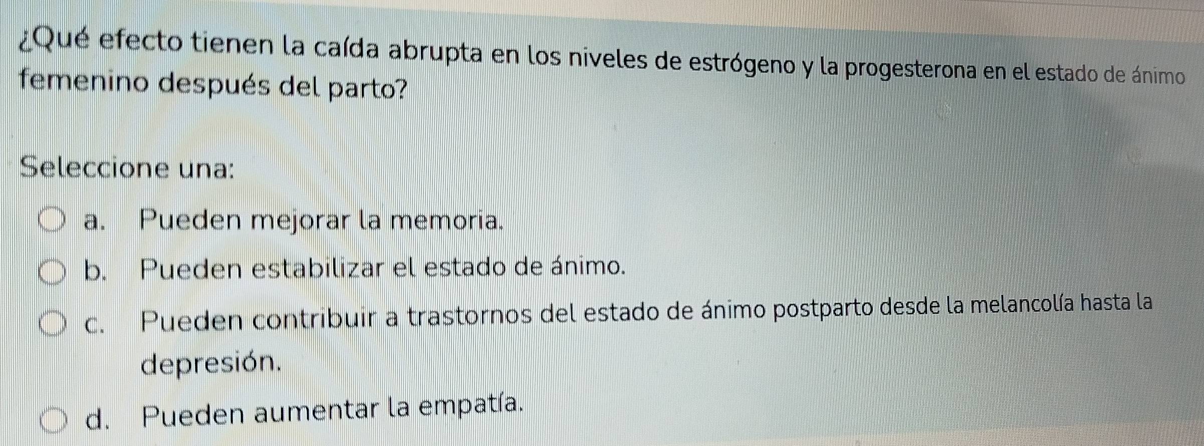 ¿Qué efecto tienen la caída abrupta en los niveles de estrógeno y la progesterona en el estado de ánimo
femenino después del parto?
Seleccione una:
a. Pueden mejorar la memoria.
b. Pueden estabilizar el estado de ánimo.
c. Pueden contribuir a trastornos del estado de ánimo postparto desde la melancolía hasta la
depresión.
d. Pueden aumentar la empatía.