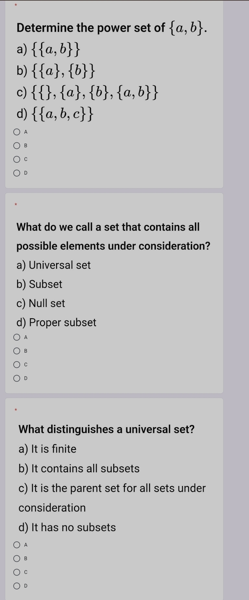 Determine the power set of  a,b.
a)   a,b 
b)   a , b 
c)    , a , b , a,b 
d)   a,b,c 
A
B
C
D
What do we call a set that contains all
possible elements under consideration?
a) Universal set
b) Subset
c) Null set
d) Proper subset
A
B
C
D
What distinguishes a universal set?
a) It is finite
b) It contains all subsets
c) It is the parent set for all sets under
consideration
d) It has no subsets
A
B
C
D