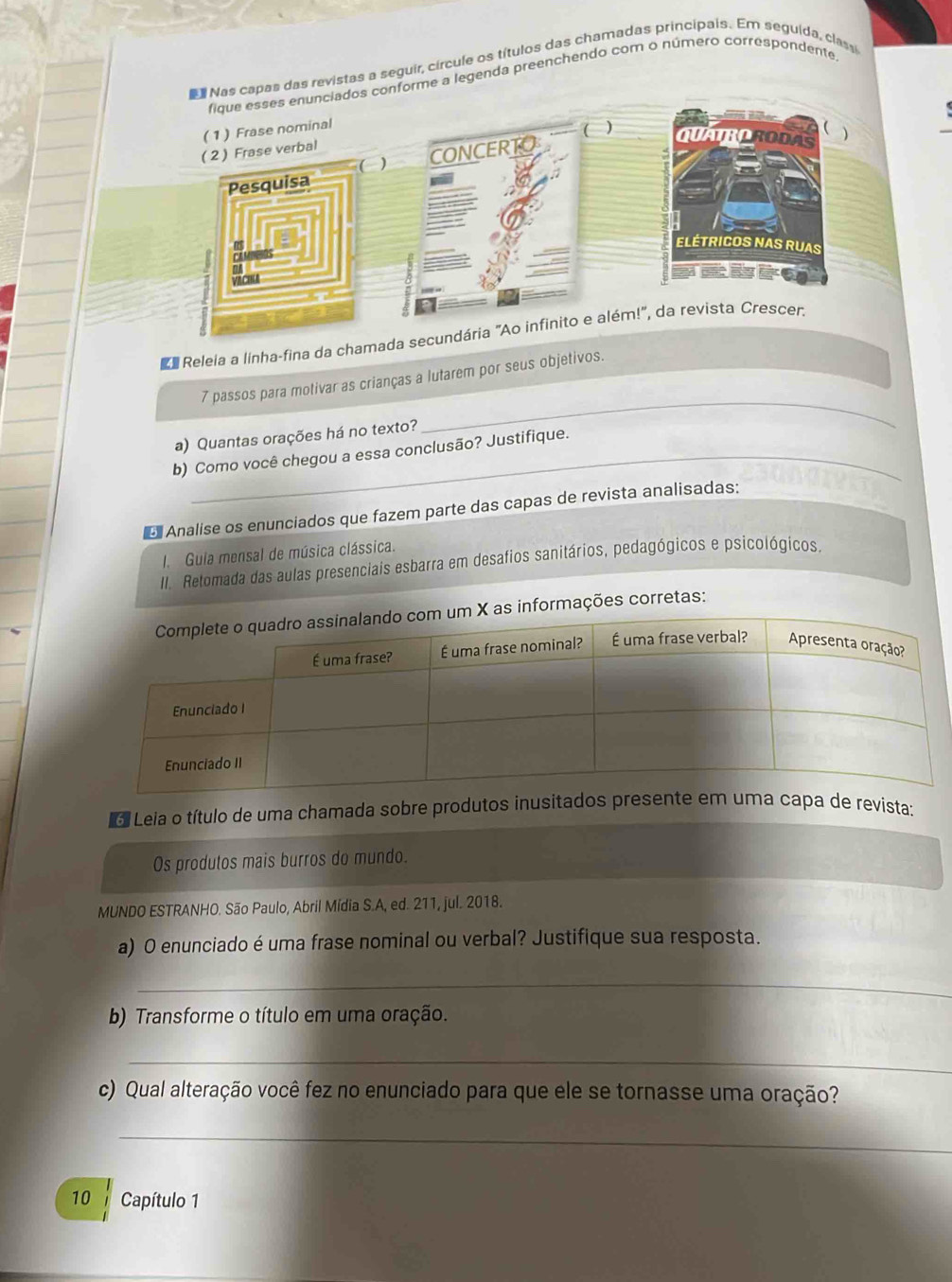 Nas capas das revistas a seguir, círcule os títulos das chamadas principais. Em seguida, class 
fique esses enunciados conforme a legenda preenchendo com o número correspondente 
(1) Frase nominal 
( 2 ) Frase verbal · ( ) 
( 
( CONCERTO 
QUAUROTODAS ) 
Pesquisa 
0 
ELÉTRICOS NAS RUAS 
VACILA 
Me Releia a linha-fina da chamada secundária "Ao infinito e além!", da revista Crescer: 
_ 
7 passos para motivar as crianças a lutarem por seus objetivos. 
a) Quantas orações há no texto? 
b) Como você chegou a essa conclusão? Justifique. 
Analise os enunciados que fazem parte das capas de revista analisadas: 
Guia mensal de música clássica. 
II. Retomada das aulas presenciais esbarra em desafios sanitários, pedagógicos e psicológicos. 
as informações corretas: 
o Leia o título de uma chamada sobre produtos ivista: 
Os produtos mais burros do mundo. 
MUNDO ESTRANHO. São Paulo, Abril Mídia S.A, ed. 211, jul. 2018. 
a) O enunciado é uma frase nominal ou verbal? Justifique sua resposta. 
_ 
b) Transforme o título em uma oração. 
_ 
c) Qual alteração você fez no enunciado para que ele se tornasse uma oração? 
_ 
10 Capítulo 1