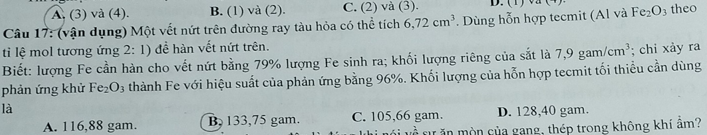 A. (3) và (4). B. (1) và (2). C. (2) và (3). D. (1) v
Câu 17: (vận dụng) Một vết nứt trên đường ray tàu hỏa có thể tích 6, 72cm^3. Dùng hỗn hợp tecmit (Al và Fe_2O_3 theo
tì lệ mol tương ứng 2:1) để hàn vết nứt trên.
Biết: lượng Fe cần hàn cho vết nứt bằng 79% lượng Fe sinh ra; khối lượng riêng của sắt là 7,9gam/cm^3; chi xảy ra
phản ứng khử Fe_2O_3 thành Fe với hiệu suất của phản ứng bằng 96%. Khối lượng của hỗn hợp tecmit tối thiểu cần dùng
là D. 128,40 gam.
A. 116,88 gam. B, 133,75 gam. C. 105,66 gam.
sự ăn mòn của gang, thép trong không khí âm?