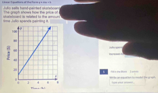 Linear Equations of the Form y=mx+b
Julio sells hand-painted skateboard 
The graph shows how the price of 
skateboard is related to the amount 
time Julio spends painting it. 
Jullo spend 
increases by 
5 Fill in the Blank 2 points 
Write an equation to model the graph. 
type your answer..