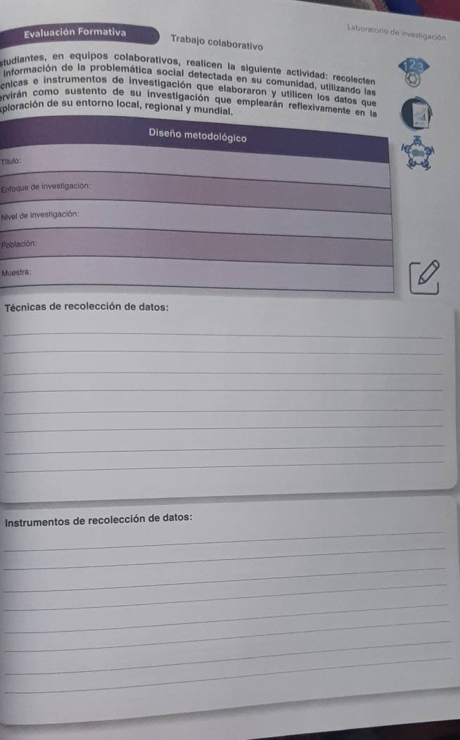 Evaluación Formativa 
Laboratorio de investigación 
Trabajo colaborativo 
studiantes, en equipos colaborativos, realicen la siguiente actividad: recolecten 
información de la problemática social detectada en su comunidad, utilizando las 
cnicas e instrumentos de investigación que elaboraron y utilicen los datos que 
ervirán como sustento de su investigación que emplearán reflexivam 
xploración de su entorno local, regional y m 
Tít 
En 
Ni 
Po 
Mu 
Técnicas de recolección de datos: 
_ 
_ 
_ 
_ 
_ 
_ 
_ 
_ 
_ 
Instrumentos de recolección de datos: 
_ 
_ 
_ 
_ 
_ 
_ 
_ 
_