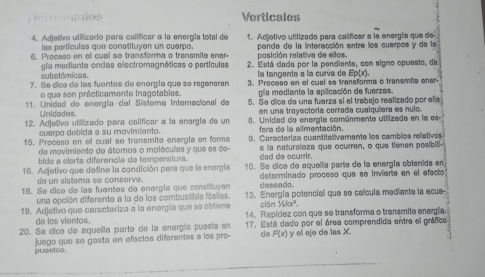 Reroaíes Verticales
4. Adjetivo utilizado para calificar a la energía total de 1. Adjetivo utilizado para calificar a la energía que de
las partículas que constituyen un cuerpo. pende de la interacción entre los cuerpos y de la
6. Proceso en el cual se transforma o transmite ener- posición relativa de ellos.
gía mediante ondas electromagnéticas o partículas 2. Está dada por la pendiente, con signo opuesto, de
subatómicas. la tangente a la curía de Ep(x).
7. Se dice de las fuentes de energía que so regeneran 3. Proceso en el cual se transforma o transmite ener
o que son prácticamente Inagotables. gía mediante la aplicación de fuerzas,
11. Unidad de energía del Sistema Internacional de 5. Se dice de una fuerza si el trabajo realizado por ella
Unidades. en una trayectoria cerrada cualquiera es nulo.
12. Adjetivo utilizado para calificar a la energía de un 8. Unidad de energía comúnmente utilizada en la es
cuerpo debida a su movimiento. fera de la alimentación.
15. Proceso en el cual se transmite energía en forma 9. Caracteriza cuantitativamente los cambios relativos
de movimiento de átomos o moléculas y que es de- a la naturaleza que ocurren, o que tienen posibili-
bido a clerta diferência de temperatura. dad de ocurrir.
16. Adjetivo que define la condición para que la energía 10. Se dice de aquella parte de la energía obtenida en
de un sistema se conserve. determinado proceso que se invierte en el efecto
18. Se dice de las fuentes de energía que constituyen deseado.
una opción diferente a la de los combustible fósiles, 13. Energía potencial que se calcula medlante la ecua-
19. Adjetivo que caracteriza a la energía que se obtlene clón 1/2kx^2.
de los vientos. 14. Rapidez con que se transforma o transmite energía.
20. Se dice de aquella parte de la energía puesta en 17. Está dado por el área comprendida entre el gráfico
juego que se gasta en efectos diferentes a los pro- de F(x) y el eje de las X.
puestos.