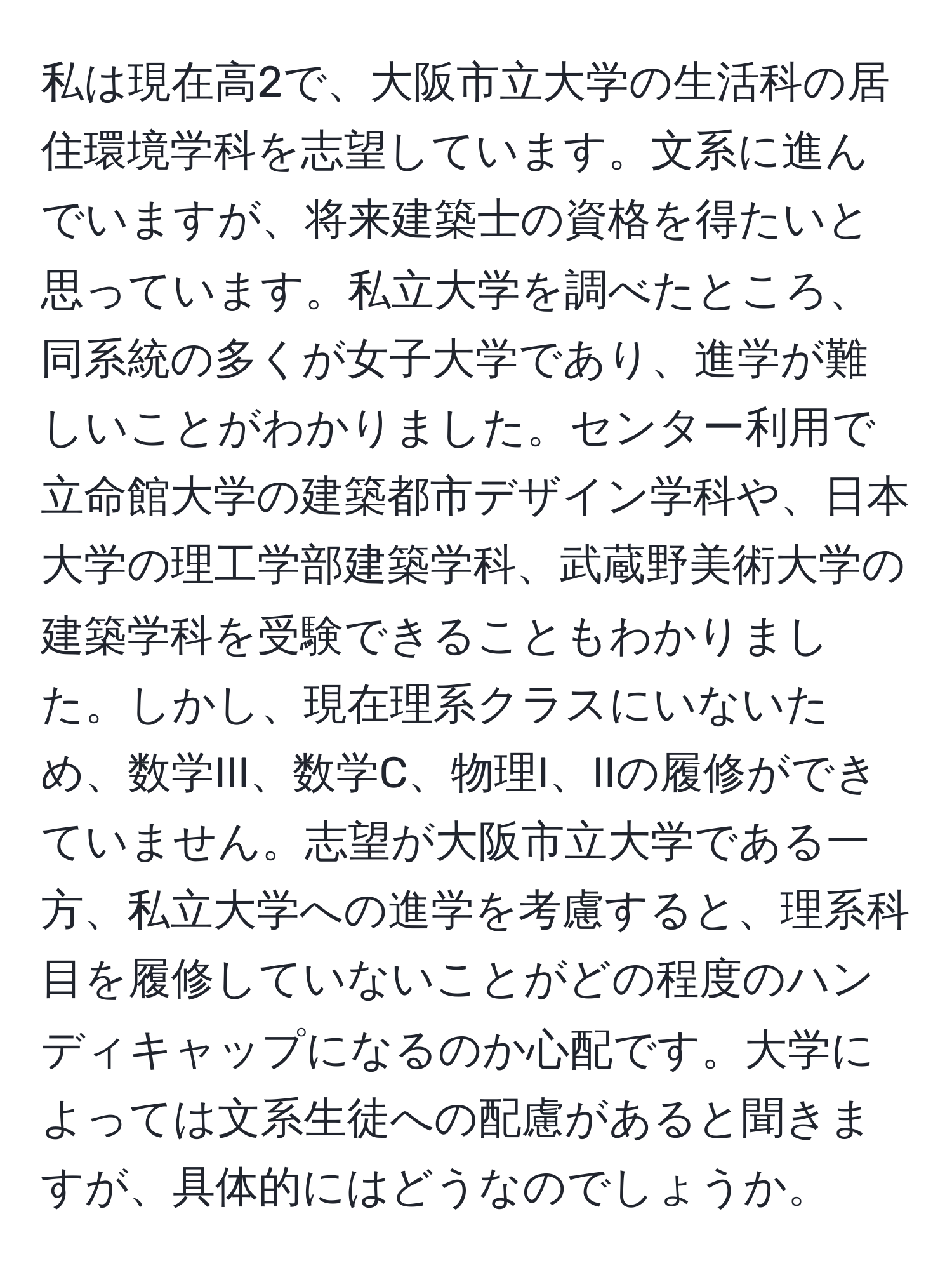 私は現在高2で、大阪市立大学の生活科の居住環境学科を志望しています。文系に進んでいますが、将来建築士の資格を得たいと思っています。私立大学を調べたところ、同系統の多くが女子大学であり、進学が難しいことがわかりました。センター利用で立命館大学の建築都市デザイン学科や、日本大学の理工学部建築学科、武蔵野美術大学の建築学科を受験できることもわかりました。しかし、現在理系クラスにいないため、数学III、数学C、物理I、IIの履修ができていません。志望が大阪市立大学である一方、私立大学への進学を考慮すると、理系科目を履修していないことがどの程度のハンディキャップになるのか心配です。大学によっては文系生徒への配慮があると聞きますが、具体的にはどうなのでしょうか。