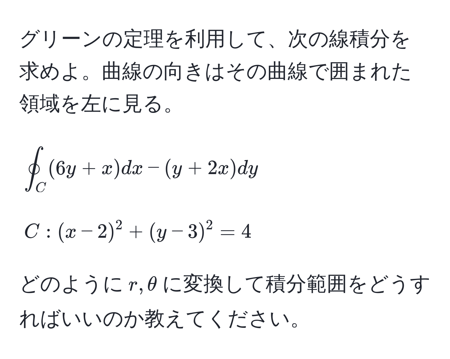 グリーンの定理を利用して、次の線積分を求めよ。曲線の向きはその曲線で囲まれた領域を左に見る。  
[
oint_C (6y+x)dx - (y+2x)dy  
]  
[
C: (x-2)^2 + (y-3)^2 = 4
]

どのように$r, θ$に変換して積分範囲をどうすればいいのか教えてください。