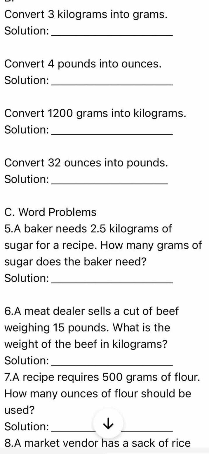 Convert 3 kilograms into grams. 
Solution:_ 
Convert 4 pounds into ounces. 
Solution:_ 
Convert 1200 grams into kilograms. 
Solution:_ 
Convert 32 ounces into pounds. 
Solution:_ 
C. Word Problems 
5.A baker needs 2.5 kilograms of 
sugar for a recipe. How many grams of 
sugar does the baker need? 
Solution:_ 
6.A meat dealer sells a cut of beef 
weighing 15 pounds. What is the 
weight of the beef in kilograms? 
Solution:_ 
7.A recipe requires 500 grams of flour. 
How many ounces of flour should be 
used? 
Solution:_ 
_ 
8.A market vendor has a sack of rice