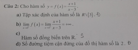 Cho hàm số y=f(x)= (x+1)/x-3 . 
a) Tập xác định của hàm số là Rvee  3. 
b) limlimits _xto 3^+f(x)=limlimits _xto 3^+ (x+1)/x-3 =+∈fty. 
c)
Hàm số đồng biến trên R.
d) Số đường tiệm cận đứng của đồ thị hàm số là 2. Đ