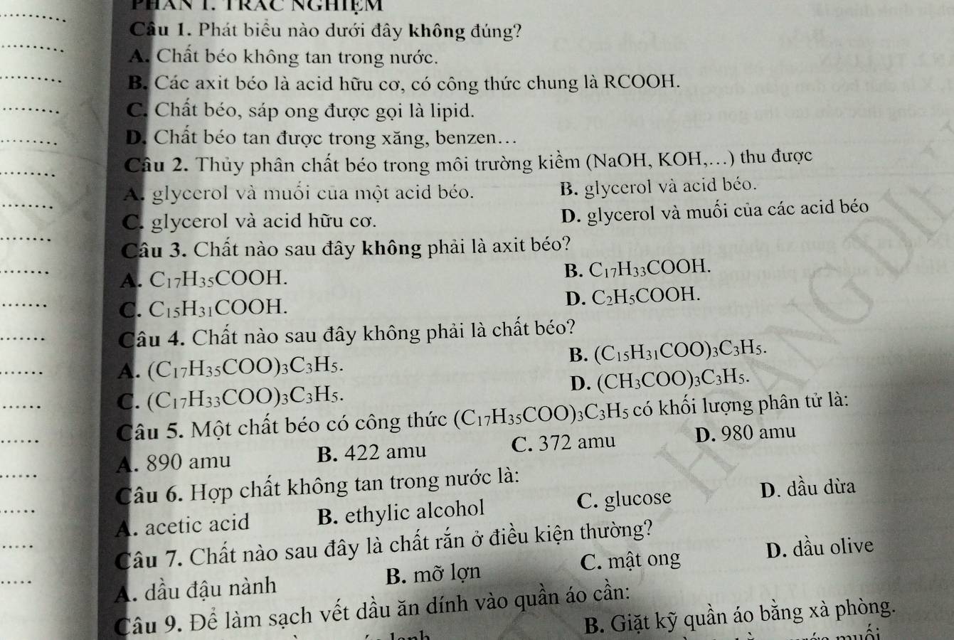 Phát biểu nào dưới đây không đúng?
A. Chất béo không tan trong nước.
B. Các axit béo là acid hữu cơ, có công thức chung là RCOOH.
C. Chất béo, sáp ong được gọi là lipid.
D. Chất béo tan được trong xăng, benzen…..
Câu 2. Thủy phân chất béo trong môi trường kiểm (NaOH, KOH,...) thu được
A. glycerol và muối của một acid béo. B. glycerol và acid béo.
C. glycerol và acid hữu cơ.
D. glycerol và muối của các acid béo
Câu 3. Chất nào sau đây không phải là axit béo?
A. C_17H_35COOH.
B. C_17H_33COOH.
C. C_15H_31 COOH.
D. C_2H_5COOH.
Câu 4. Chất nào sau đây không phải là chất béo?
B. (C_15H_31COO)_3C_3H_5.
A. (C_17H_35COO)_3C_3H_5.
D. (CH_3COO)_3C_3H_5.
C. (C_17H_33COO)_3C_3H_5.
Câu 5. Một chất béo có công thức (C_17H_35COO)_3C_3H_5 có khối lượng phân tử là:
A. 890 amu B. 422 amu C. 372 amu D. 980 amu
Câu 6. Hợp chất không tan trong nước là:
A. acetic acid B. ethylic alcohol C. glucose D. dầu dừa
Câu 7. Chất nào sau đây là chất rắn ở điều kiện thường?
D. dầu olive
A. dầu đậu nành B. mỡ lợn C. mật ong
Câu 9. Để làm sạch vết dầu ăn dính vào quần áo cần:
B. Giặt kỹ quần áo bằng xà phòng.