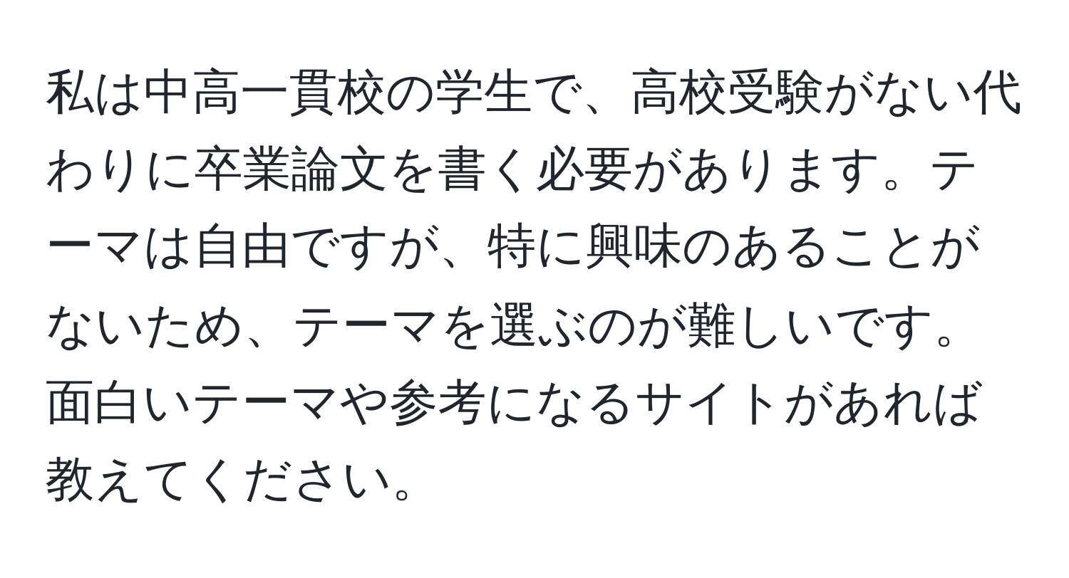 私は中高一貫校の学生で、高校受験がない代わりに卒業論文を書く必要があります。テーマは自由ですが、特に興味のあることがないため、テーマを選ぶのが難しいです。面白いテーマや参考になるサイトがあれば教えてください。