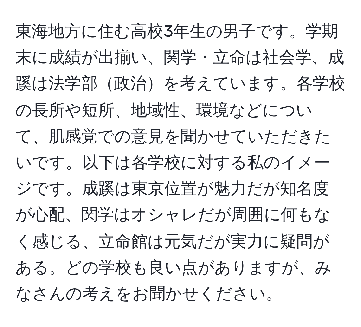 東海地方に住む高校3年生の男子です。学期末に成績が出揃い、関学・立命は社会学、成蹊は法学部政治を考えています。各学校の長所や短所、地域性、環境などについて、肌感覚での意見を聞かせていただきたいです。以下は各学校に対する私のイメージです。成蹊は東京位置が魅力だが知名度が心配、関学はオシャレだが周囲に何もなく感じる、立命館は元気だが実力に疑問がある。どの学校も良い点がありますが、みなさんの考えをお聞かせください。