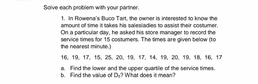 Solve each problem with your partner. 
1. In Rowena's Buco Tart, the owner is interested to know the 
amount of time it takes his salesladies to assist their costumer. 
On a particular day, he asked his store manager to record the 
service times for 15 costumers. The times are given below (to 
the nearest minute.)
16, 19, 17, 15, 25, 20, 19, 17, 14, 19, 20, 19, 18, 16, 17
a. Find the lower and the upper quartile of the service times. 
b. Find the value of D_5 ? What does it mean?