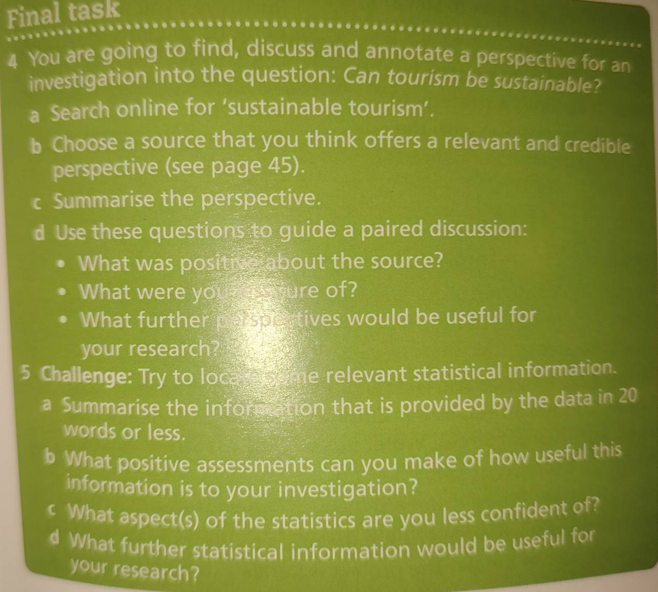 Final task 
4 You are going to find, discuss and annotate a perspective for an 
investigation into the question: Can tourism be sustainable? 
a Search online for ‘sustainable tourism’. 
b Choose a source that you think offers a relevant and credible 
perspective (see page 45). 
c Summarise the perspective. 
d Use these questions to guide a paired discussion: 
What was positive about the source? 
What were your cn e fure of? 
What further pa spectives would be useful for 
your research? 
5 Challenge: Try to locare Come relevant statistical information. 
a Summarise the information that is provided by the data in 20
words or less. 
b What positive assessments can you make of how useful this 
information is to your investigation? 
c What aspect(s) of the statistics are you less confident of? 
d What further statistical information would be useful for 
your research?