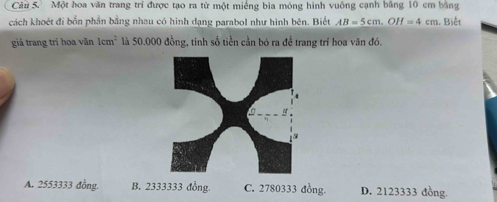 Một hoa văn trang trí được tạo ra từ một miếng bìa mỏng hình vuông cạnh băng 10 cm bằng
cách khoét đỉ bốn phần bằng nhau có hình dạng parabol như hình bên. Biết AB=5cm, OH=4cm Biết
giá trang trí hoa văn 1cm^2 là 50.000 đồng, tính số tiền cần bỏ ra để trang trí hoa văn đó.
A. 2553333 đồng. B. 2333333 đồng. C. 2780333 đồng. D. 2123333 đồng.