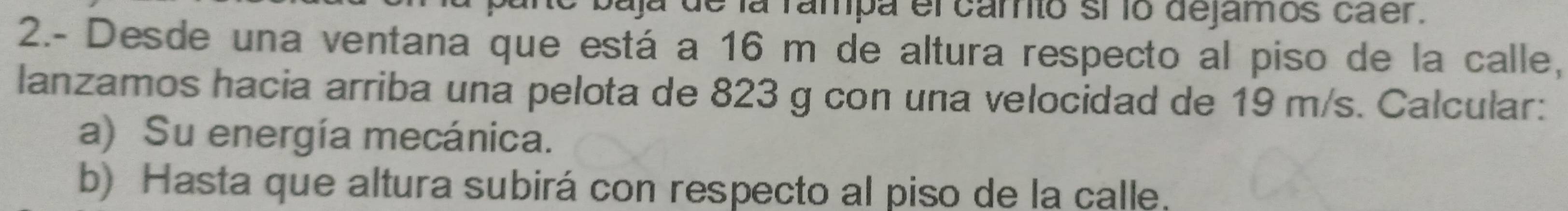 baja de la fampa el carto sí ío dejamos caer. 
2.- Desde una ventana que está a 16 m de altura respecto al piso de la calle, 
lanzamos hacia arriba una pelota de 823 g con una velocidad de 19 m/s. Calcular: 
a) Su energía mecánica. 
b) Hasta que altura subirá con respecto al piso de la calle.