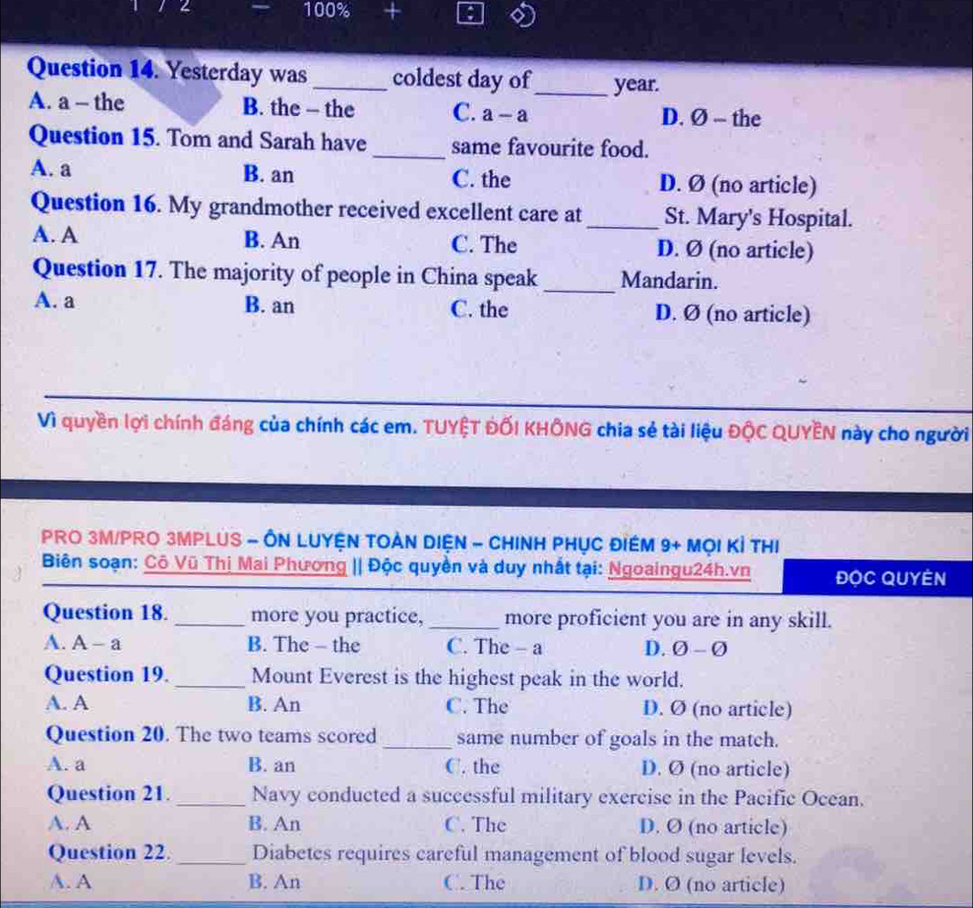 4 100% +
Question 14. Yesterday was_ coldest day of_ year.
A. a - the B. the - the C. a-a D. Ø - the
Question 15. Tom and Sarah have _same favourite food.
A. a B. an C. the D. Ø (no article)
Question 16. My grandmother received excellent care at_ St. Mary's Hospital.
A. A B. An C. The D. Ø (no article)
Question 17. The majority of people in China speak _Mandarin.
A. a B. an C. the D. Ø (no article)
Vì quyền lợi chính đáng của chính các em. TUYÊT ĐỐI KHÔNG chia sẻ tài liệu ĐộC QUYÊN này cho người
PRO 3M/PRO 3MPLUS - ÔN LUYệN TOẢN DIệN - CHINH PHụC đIềM 9+ Mọi Kỉ tHị
Biên soạn: Cô Vũ Thị Mai Phương || Độc quyền và duy nhất tại: Ngoaingu24h.vn ĐọC QUyEn
Question 18. _more you practice, _more proficient you are in any skill.
A. A-a B. The - the C. The - a D. O-varnothing 
Question 19. _Mount Everest is the highest peak in the world.
A. A B. An C. The D. Ø (no article)
Question 20. The two teams scored _same number of goals in the match.
A. a B. an C. the D. Ø (no article)
Question 21. _Navy conducted a successful military exercise in the Pacific Ocean.
A. A B. An C. The D. Ø (no article)
Question 22. _Diabetes requires careful management of blood sugar levels.
A. A B. An C. The D. Ø (no article)