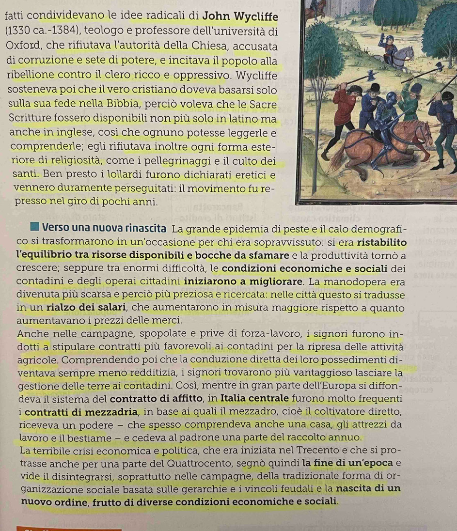 fatti condividevano le idee radicali di John Wycliffe
(1330 ca.-1384), teologo e professore dell’università di
Oxford, che rifiutava l'autorità della Chiesa, accusata
di corruzione e sete di potere, e incitava il popolo alla
ribellione contro il clero ricco e oppressivo. Wycliffe
sosteneva poi che il vero cristiano doveva basarsi solo
sulla sua fede nella Bibbia, perciò voleva che le Sacre
Scritture fossero disponibili non più solo in latino ma
anche in inglese, così che ognuno potesse leggerle e
comprenderle; egli rifiutava inoltre ogni forma este-
riore di religiosità, come i pellegrinaggi e il culto dei
santi. Ben presto i lollardi furono dichiarati eretici e
vennero duramente perseguitati: il movimento fu re-
presso nel giro di pochi anni.
Verso una nuova rinascita La grande epidemia di peste e il calo demografi-
co si trasformarono in un’occasione per chi era sopravvissuto: si era ristabilito
l'equilibrio tra risorse disponibili e bocche da sfamare e la produttività tornò a
crescere; seppure tra enormi difficoltà, le condizioni economiche e sociali dei
contadini e degli operai cittadini iniziarono a migliorare. La manodopera era
divenuta più scarsa e perciò più preziosa e ricercata: nelle città questo si tradusse
in un rialzo dei salari, che aumentarono in misura maggiore rispetto a quanto
aumentavano i prezzi delle merci.
Anche nelle campagne, spopolate e prive di forza-lavoro, i signori furono in-
dotti a stipulare contratti più favorevoli ai contadini per la ripresa delle attività
agricole. Comprendendo poi che la conduzione diretta dei loro possedimenti di-
ventava sempre meno redditizia, i signori trovarono più vantaggioso lasciare la
gestione delle terre ai contadini. Così, mentre in gran parte dell’Europa si diffon-
deva il sistema del contratto di affitto, in Italia centrale furono molto frequenti
i contratti di mezzadria, in base ai quali il mezzadro, cioè il coltivatore diretto,
riceveva un podere − che spesso comprendeva anche una casa, gli attrezzi da
lavoro e il bestiame − e cedeva al padrone una parte del raccolto annuo.
La terribile crisi economica e politica, che era iniziata nel Trecento e che si pro-
trasse anche per una parte del Quattrocento, segnò quindi la fine di un’epoca e
vide il disintegrarsi, soprattutto nelle campagne, della tradizionale forma di or-
ganizzazione sociale basata sulle gerarchie e i vincoli feudali e la nascita di un
nuovo ordine, frutto di diverse condizioni economiche e sociali.