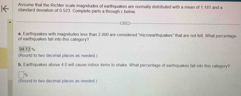 Assume that the Richter scale magnitudes of earthquakes are normally distributed with a mean of 1.181 and a
standard deviation of 0.523. Complete parts a through c below.
a. Earthquakes with magnitudes less than 2.000 are considered ''microearthquakes'' that are not felt. What percentage
of earthquakes fall into this category?
94.13 %
(Rourd to two decimal places as needed.)
b. Earthquakes above 4.0 will cause indoor items to shake. What percentage of earthquakes fall into this category?
%
(Round to two decimal places as needed.)