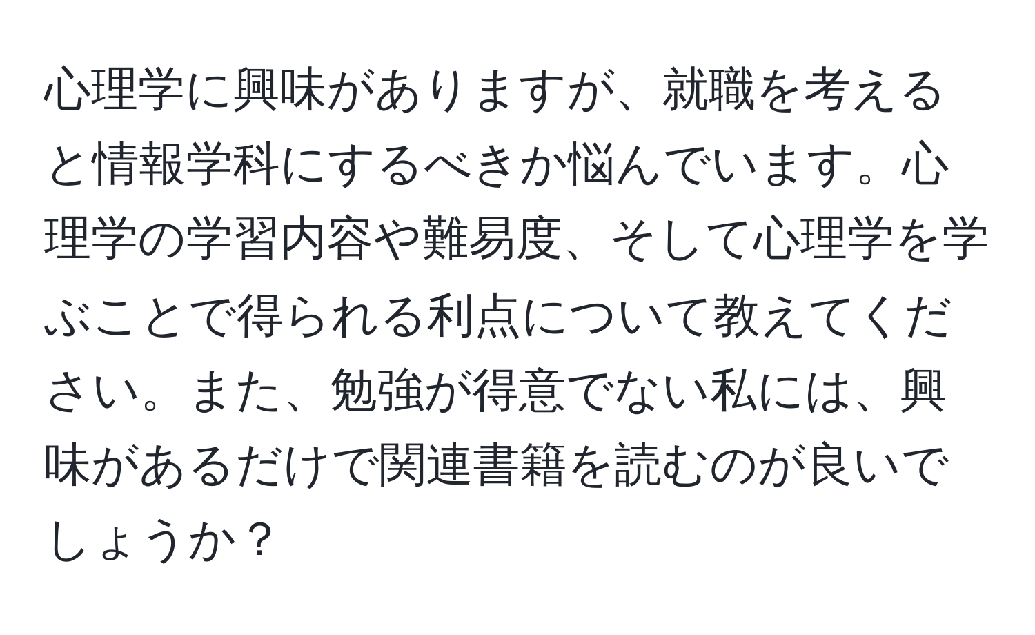 心理学に興味がありますが、就職を考えると情報学科にするべきか悩んでいます。心理学の学習内容や難易度、そして心理学を学ぶことで得られる利点について教えてください。また、勉強が得意でない私には、興味があるだけで関連書籍を読むのが良いでしょうか？