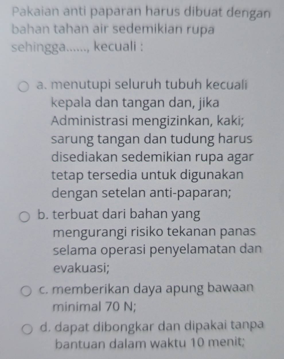 Pakaian anti paparan harus dibuat dengan
bahan tahan air sedemikian rupa
sehingga......, kecuali :
a. menutupi seluruh tubuh kecuali
kepala dan tangan dan, jika
Administrasi mengizinkan, kaki;
sarung tangan dan tudung harus
disediakan sedemikian rupa agar
tetap tersedia untuk digunakan
dengan setelan anti-paparan;
b. terbuat dari bahan yang
mengurangi risiko tekanan panas
selama operasi penyelamatan dan
evakuasi;
c. memberikan daya apung bawaan
minimal 70 N;
d, dapat dibongkar dan dipakai tanpa
bantuan dalam waktu 10 menit;