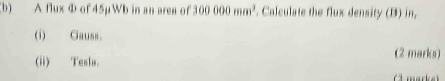 A flux Φ of 45µWb in an area of 300000mm^2. Calculate the flux density (B) in, 
(i) Gauss. 
(ii) Tesla. 
(2 marks) 
3 marks)