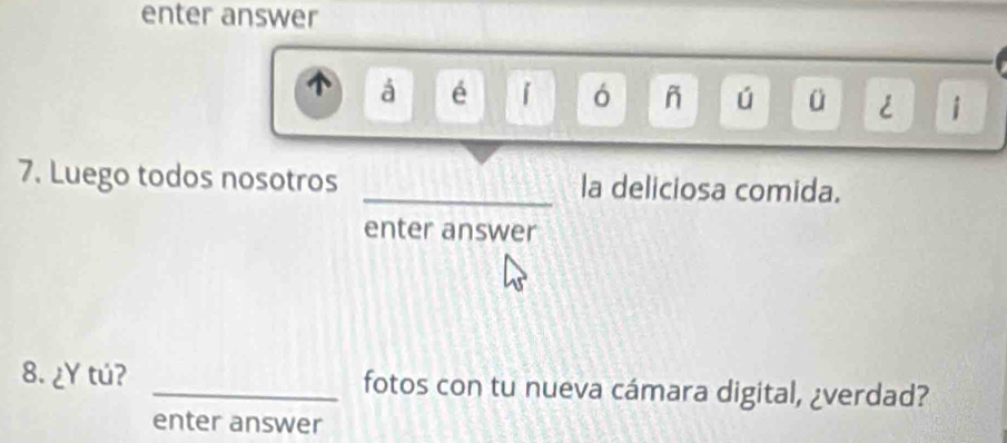 enter answer 
á é 1 ó ñ ú ü < i 
7. Luego todos nosotros _la deliciosa comida. 
enter answer 
8. ¿Y tú? _fotos con tu nueva cámara digital, ¿verdad? 
enter answer