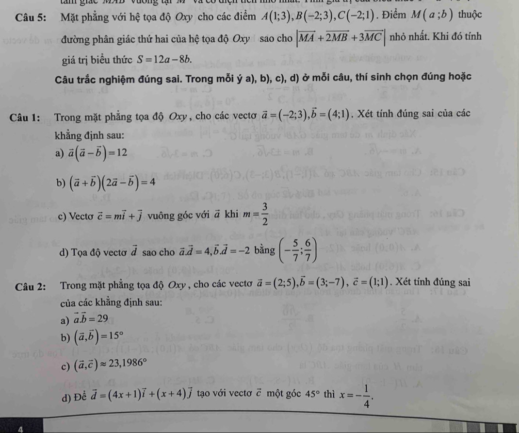 gá c   
Câu 5: Mặt phẳng với hệ tọa độ Oxy cho các điểm A(1;3),B(-2;3),C(-2;1). Điểm M(a;b) thuộc
đường phân giác thứ hai của hệ tọa độ Oxy sao cho |vector MA+vector 2MB+3vector MC| nhỏ nhất. Khi đó tính
giá trị biểu thức S=12a-8b.
Câu trắc nghiệm đúng sai. Trong mỗi ý a), b), c), d) ở mỗi câu, thí sinh chọn đúng hoặc
Câu 1: Trong mặt phẳng tọa độ Oxy, cho các vectơ vector a=(-2;3),vector b=(4;1). Xét tính đúng sai của các
khẳng định sau:
a) vector a(vector a-vector b)=12
b) (vector a+vector b)(2vector a-vector b)=4
c) Vectơ vector c=mvector i+vector j vuông góc với vector a khi m= 3/2 
d) Tọa độ vectơ vector d sao cho vector a.vector d=4,vector b.vector d=-2 bằng (- 5/7 ; 6/7 )
Câu 2: Trong mặt phẳng tọa độ Oxy , cho các vectơ vector a=(2;5),vector b=(3;-7),vector c=(1;1). Xét tính đúng sai
của các khẳng định sau:
a) vector a.vector b=29
b) (vector a,vector b)=15°
c) (vector a,vector c)approx 23,1986°
d) Để vector d=(4x+1)vector i+(x+4)vector j tạo với vectơ vector C một góc 45° thì x=- 1/4 .
4